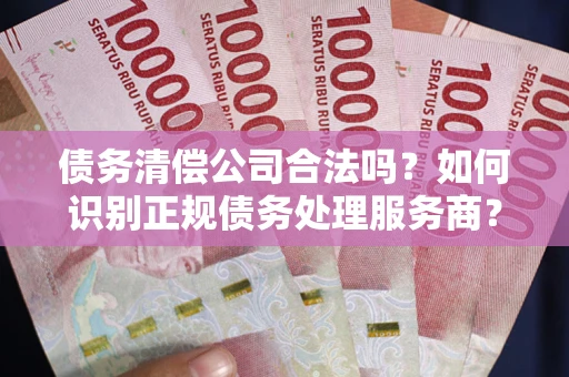济南债务清偿公司合法吗？如何识别正规债务处理服务商？