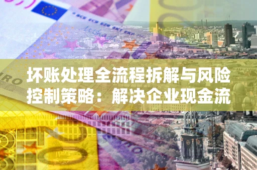 济南坏账处理全流程拆解与风险控制策略：解决企业现金流顽疾的实战指南