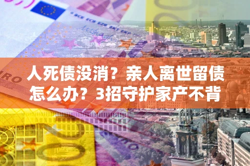 济南人死债没消？亲人离世留债怎么办？3招守护家产不背锅