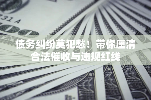 济南债务纠纷莫犯愁！带你厘清合法催收与违规红线