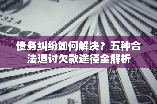 济南债务纠纷如何解决？五种合法追讨欠款途径全解析
