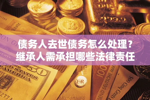 济南债务人去世债务怎么处理？继承人需承担哪些法律责任？