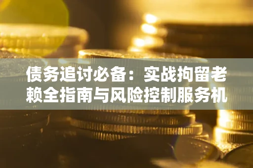 济南债务追讨必备：实战拘留老赖全指南与风险控制服务机构推荐